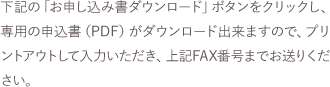 下記の「お申し込み書ダウンロード」ボタンをクリックし、専用の申込書（PDF）がダウンロード出来ますので、プリントアウトして入力いただき、上記FAX番号までお送りください。